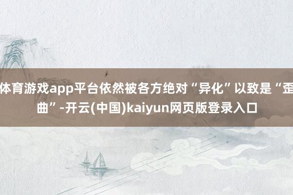 体育游戏app平台依然被各方绝对“异化”以致是“歪曲”-开云(中国)kaiyun网页版登录入口