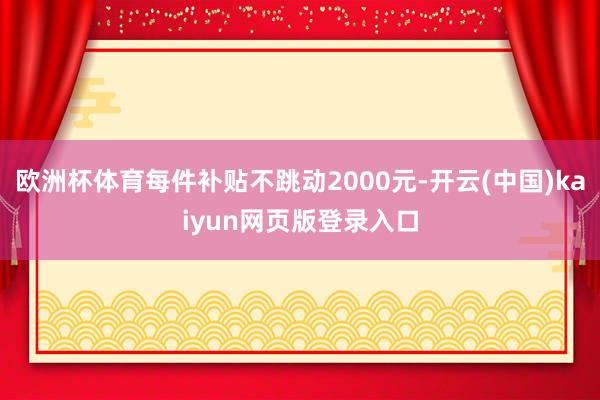 欧洲杯体育每件补贴不跳动2000元-开云(中国)kaiyun网页版登录入口