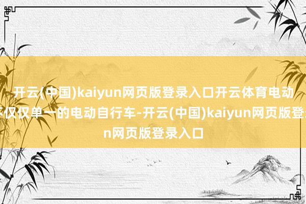 开云(中国)kaiyun网页版登录入口开云体育电动车并不仅仅单一的电动自行车-开云(中国)kaiyun网页版登录入口