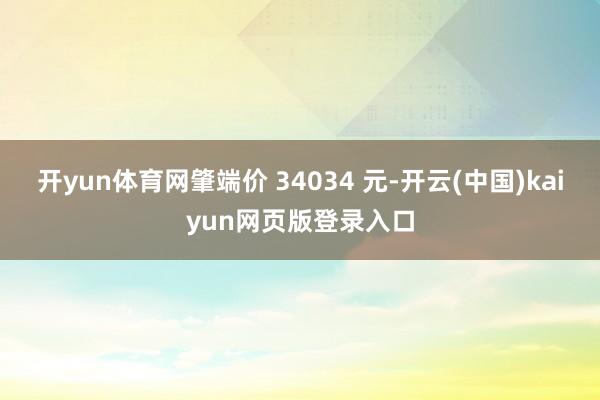 开yun体育网肇端价 34034 元-开云(中国)kaiyun网页版登录入口