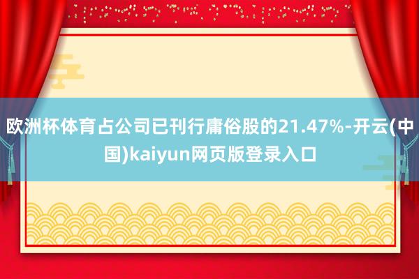 欧洲杯体育占公司已刊行庸俗股的21.47%-开云(中国)kaiyun网页版登录入口