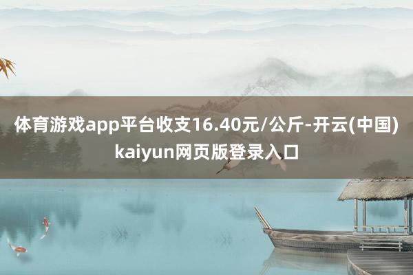 体育游戏app平台收支16.40元/公斤-开云(中国)kaiyun网页版登录入口