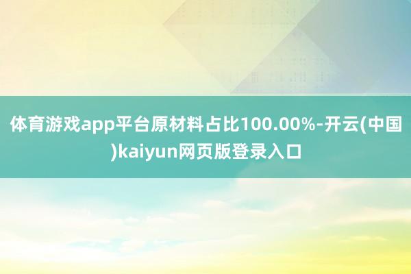 体育游戏app平台原材料占比100.00%-开云(中国)kaiyun网页版登录入口