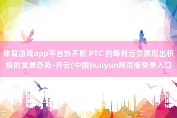 体育游戏app平台热不断 PTC 的畴前远景展现出积极的发展态势-开云(中国)kaiyun网页版登录入口