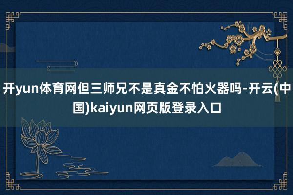 开yun体育网但三师兄不是真金不怕火器吗-开云(中国)kaiyun网页版登录入口