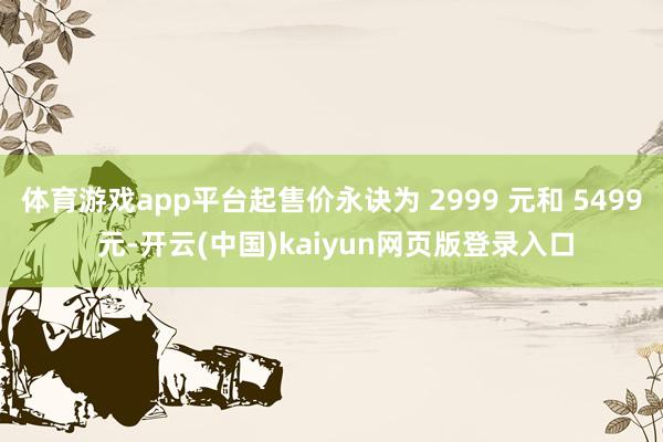 体育游戏app平台起售价永诀为 2999 元和 5499 元-开云(中国)kaiyun网页版登录入口