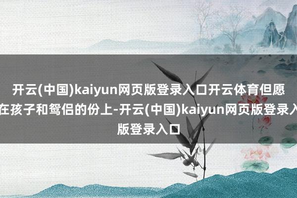 开云(中国)kaiyun网页版登录入口开云体育但愿看在孩子和鸳侣的份上-开云(中国)kaiyun网页版登录入口