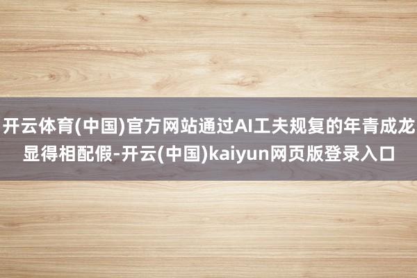 开云体育(中国)官方网站通过AI工夫规复的年青成龙显得相配假-开云(中国)kaiyun网页版登录入口