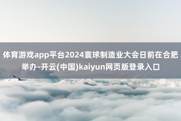 体育游戏app平台2024寰球制造业大会日前在合肥举办-开云(中国)kaiyun网页版登录入口