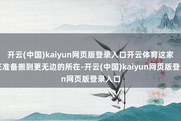 开云(中国)kaiyun网页版登录入口开云体育这家公司正准备搬到更无边的所在-开云(中国)kaiyun网页版登录入口