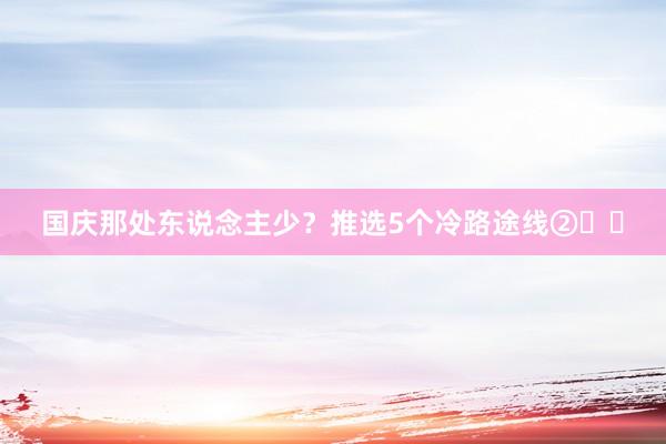 国庆那处东说念主少？推选5个冷路途线②☑️