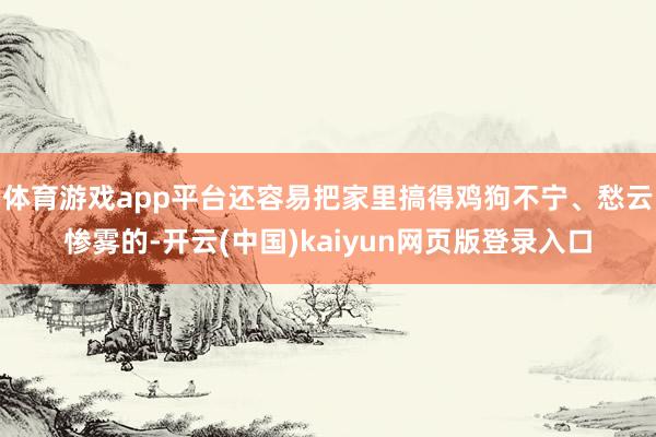 体育游戏app平台还容易把家里搞得鸡狗不宁、愁云惨雾的-开云(中国)kaiyun网页版登录入口