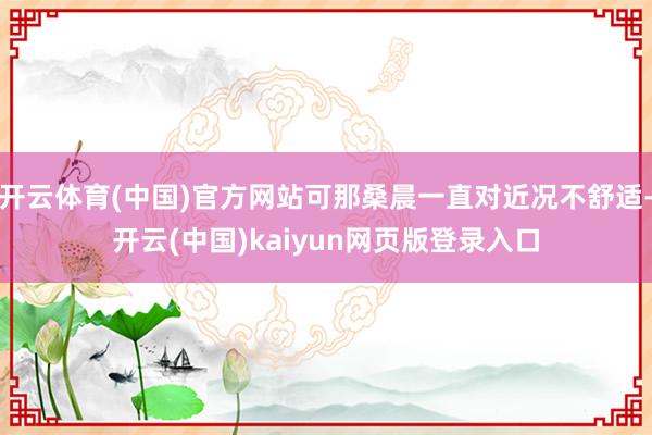 开云体育(中国)官方网站可那桑晨一直对近况不舒适-开云(中国)kaiyun网页版登录入口