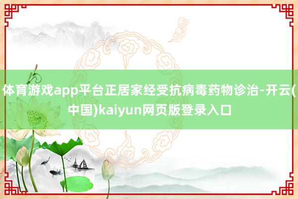 体育游戏app平台正居家经受抗病毒药物诊治-开云(中国)kaiyun网页版登录入口