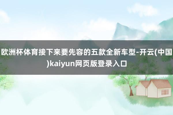 欧洲杯体育接下来要先容的五款全新车型-开云(中国)kaiyun网页版登录入口