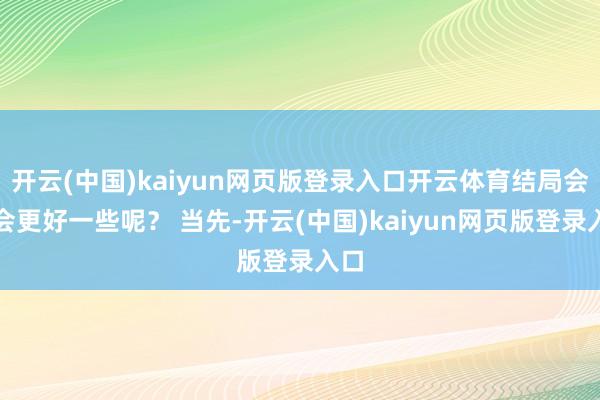 开云(中国)kaiyun网页版登录入口开云体育结局会不会更好一些呢？ 当先-开云(中国)kaiyun网页版登录入口