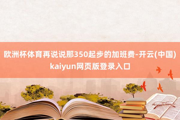 欧洲杯体育再说说那350起步的加班费-开云(中国)kaiyun网页版登录入口