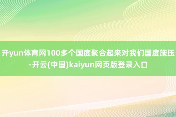 开yun体育网100多个国度聚合起来对我们国度施压-开云(中国)kaiyun网页版登录入口