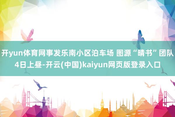 开yun体育网事发乐南小区泊车场 图源“晴书”团队4日上昼-开云(中国)kaiyun网页版登录入口