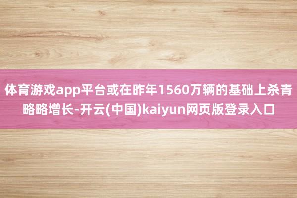 体育游戏app平台或在昨年1560万辆的基础上杀青略略增长-开云(中国)kaiyun网页版登录入口