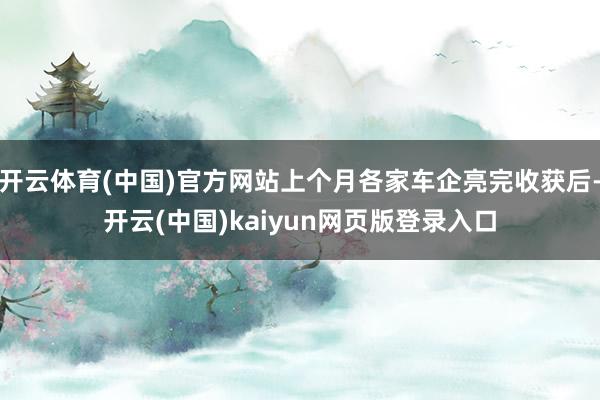 开云体育(中国)官方网站上个月各家车企亮完收获后-开云(中国)kaiyun网页版登录入口