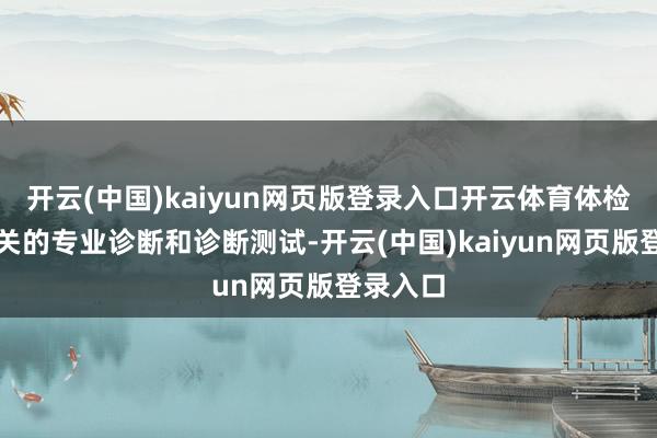 开云(中国)kaiyun网页版登录入口开云体育体检包括有关的专业诊断和诊断测试-开云(中国)kaiyun网页版登录入口