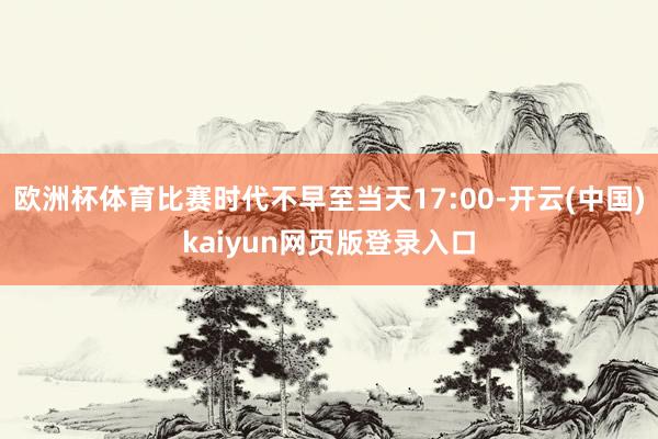 欧洲杯体育比赛时代不早至当天17:00-开云(中国)kaiyun网页版登录入口