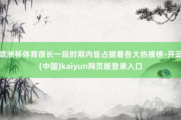 欧洲杯体育很长一段时期内皆占据着各大热搜榜-开云(中国)kaiyun网页版登录入口