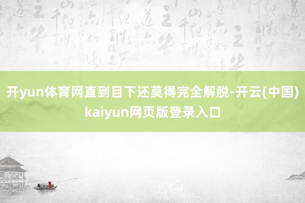 开yun体育网直到目下还莫得完全解脱-开云(中国)kaiyun网页版登录入口