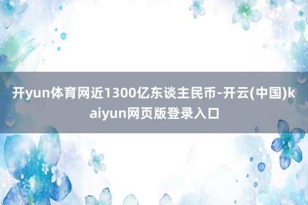 开yun体育网近1300亿东谈主民币-开云(中国)kaiyun网页版登录入口