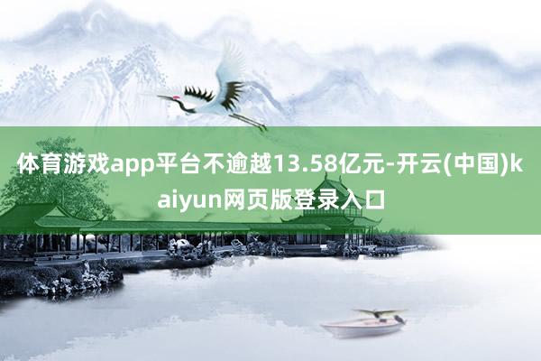 体育游戏app平台不逾越13.58亿元-开云(中国)kaiyun网页版登录入口