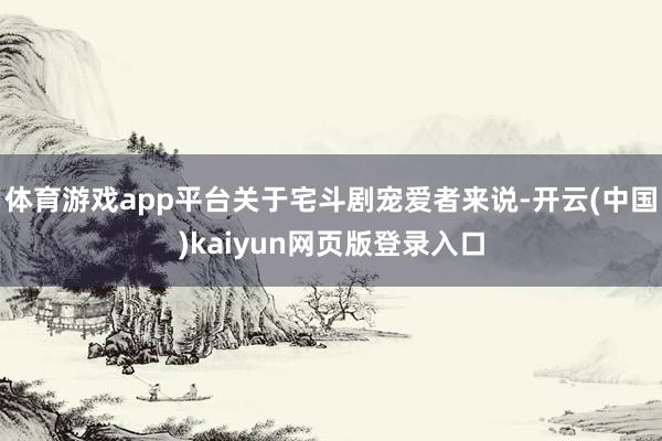 体育游戏app平台关于宅斗剧宠爱者来说-开云(中国)kaiyun网页版登录入口