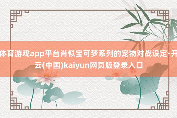 体育游戏app平台肖似宝可梦系列的宠物对战设定-开云(中国)kaiyun网页版登录入口