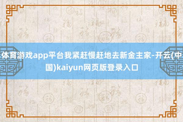 体育游戏app平台我紧赶慢赶地去新金主家-开云(中国)kaiyun网页版登录入口