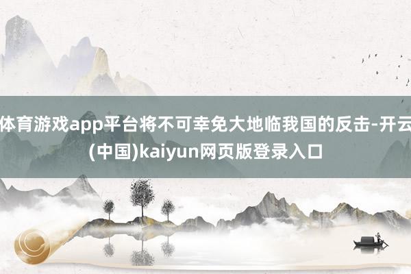 体育游戏app平台将不可幸免大地临我国的反击-开云(中国)kaiyun网页版登录入口