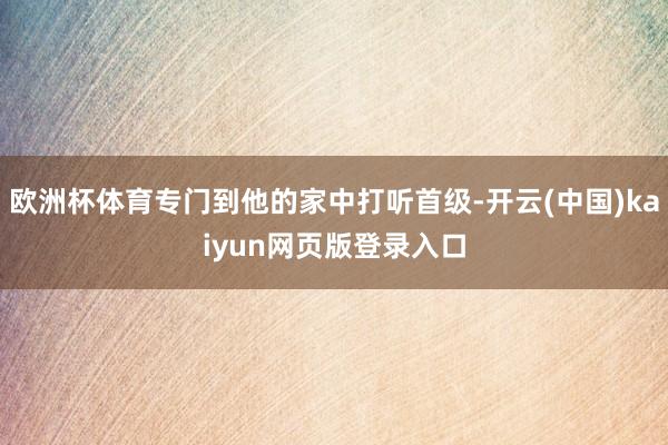 欧洲杯体育专门到他的家中打听首级-开云(中国)kaiyun网页版登录入口