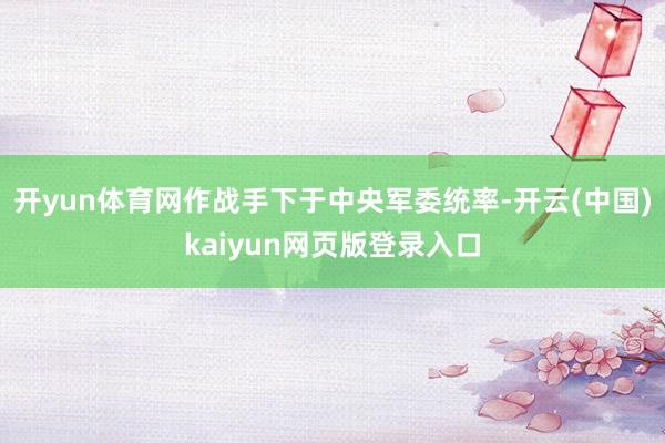 开yun体育网作战手下于中央军委统率-开云(中国)kaiyun网页版登录入口