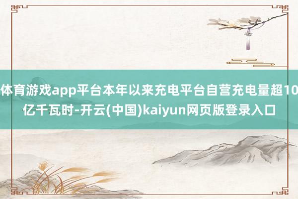 体育游戏app平台本年以来充电平台自营充电量超10亿千瓦时-开云(中国)kaiyun网页版登录入口