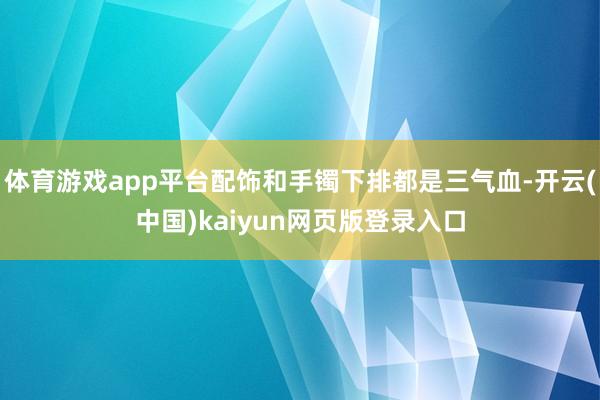 体育游戏app平台配饰和手镯下排都是三气血-开云(中国)kaiyun网页版登录入口