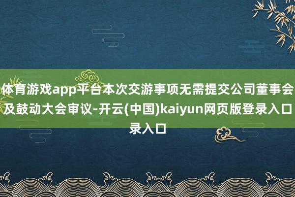 体育游戏app平台本次交游事项无需提交公司董事会及鼓动大会审议-开云(中国)kaiyun网页版登录入口