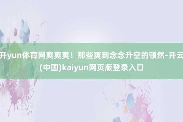 开yun体育网爽爽爽！那些爽到念念升空的顿然-开云(中国)kaiyun网页版登录入口