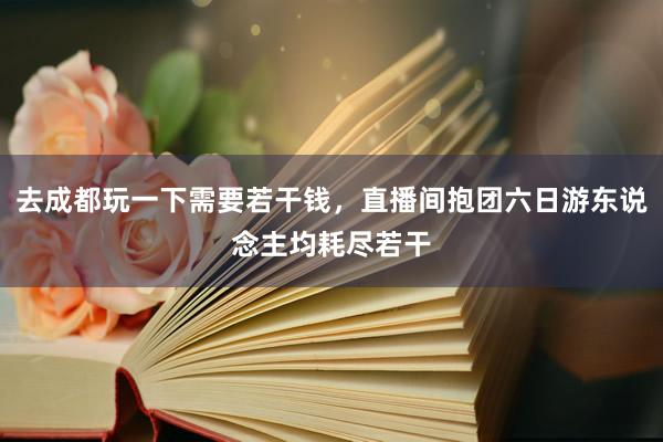 去成都玩一下需要若干钱，直播间抱团六日游东说念主均耗尽若干