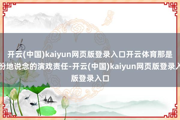 开云(中国)kaiyun网页版登录入口开云体育那是一份地说念的演戏责任-开云(中国)kaiyun网页版登录入口