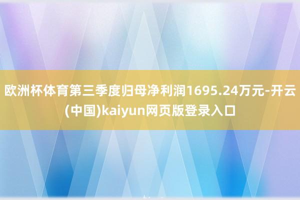 欧洲杯体育第三季度归母净利润1695.24万元-开云(中国)kaiyun网页版登录入口