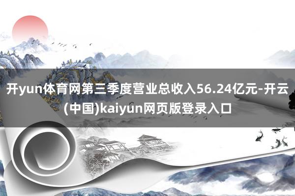 开yun体育网第三季度营业总收入56.24亿元-开云(中国)kaiyun网页版登录入口