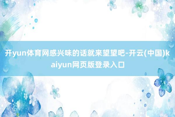 开yun体育网感兴味的话就来望望吧-开云(中国)kaiyun网页版登录入口