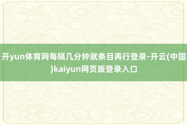 开yun体育网每隔几分钟就条目再行登录-开云(中国)kaiyun网页版登录入口