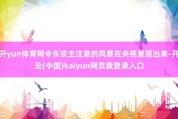 开yun体育网令东谈主注意的风景在央视呈现出来-开云(中国)kaiyun网页版登录入口