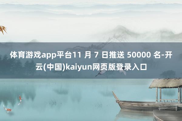 体育游戏app平台11 月 7 日推送 50000 名-开云(中国)kaiyun网页版登录入口