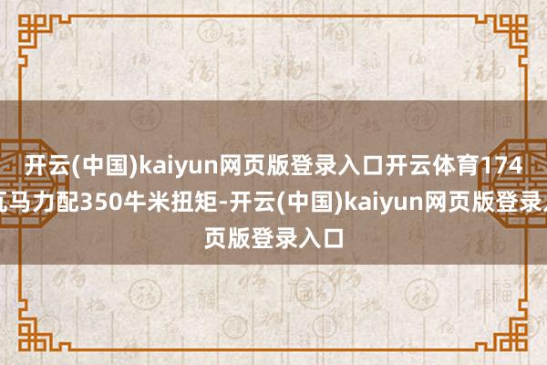 开云(中国)kaiyun网页版登录入口开云体育174千瓦马力配350牛米扭矩-开云(中国)kaiyun网页版登录入口